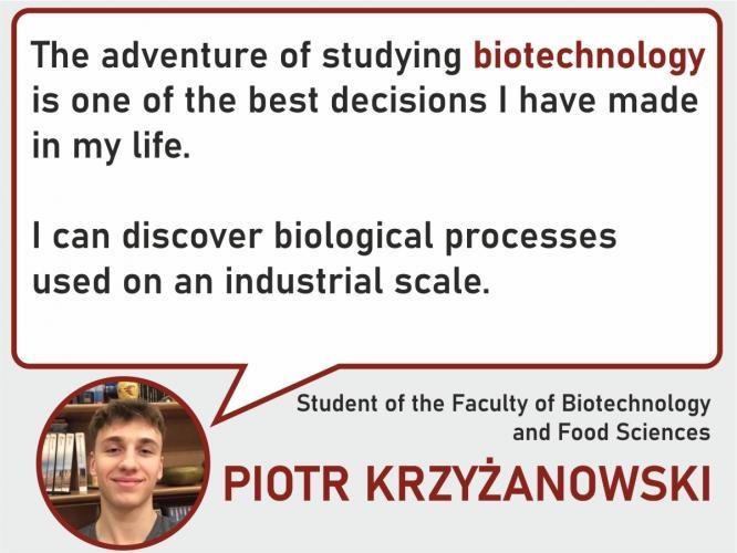 The adventure of studying biotechnology is one of the best decisions I have made in my life. I can discover the biological processes used on an industrial scale. -student of the Faculty of Biotechnology and Food Sciences  Piotr Krzyżanowski